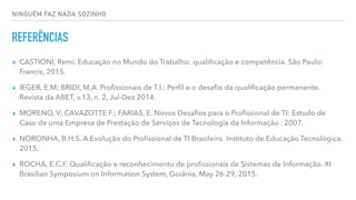 NINGUÉM FAZ NADA SOZINHO
REFERÊNCIAS
▸ CASTIONI, Remi. Educação no Mundo do Trabalho: qualiﬁcação e competência. São Paulo:
Francis, 2015.
▸ IEGER, E.M; BRIDI, M.A. Proﬁssionais de T.I.: Perﬁl e o desaﬁo da qualiﬁcação permanente.
Revista da ABET, v.13, n. 2, Jul-Dez 2014.
▸ MORENO, V; CAVAZOTTE F.; FARIAS, E. Novos Desaﬁos para o Proﬁssional de TI: Estudo de
Caso de uma Empresa de Prestação de Serviços de Tecnologia da Informação . 2007.
▸ NORONHA, B.H.S. A Evolução do Proﬁssional de TI Brasileiro. Instituto de Educação Tecnológica,
2015.
▸ ROCHA, E.C.F. Qualiﬁcação e reconhecimento de proﬁssionais de Sistemas de Informação. XI
Brasilian Symposium on Information System, Goiânia, May 26-29, 2015.
 