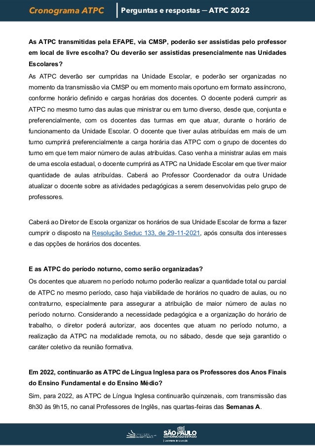 Cronograma ATPC Perguntas e respostas ─ ATPC 2022
As ATPC transmitidas pela EFAPE, via CMSP, poderão ser assistidas pelo professor
em local de livre escolha? Ou deverão ser assistidas presencialmente nas Unidades
Escolares?
As ATPC deverão ser cumpridas na Unidade Escolar, e poderão ser organizadas no
momento da transmissão via CMSP ou em momento mais oportuno em formato assíncrono,
conforme horário definido e cargas horárias dos docentes. O docente poderá cumprir as
ATPC no mesmo turno das aulas que ministrar ou em turno diverso, desde que, conjunta e
preferencialmente, com os docentes das turmas em que atuar, durante o horário de
funcionamento da Unidade Escolar. O docente que tiver aulas atribuídas em mais de um
turno cumprirá preferencialmente a carga horária das ATPC com o grupo de docentes do
turno em que tem maior número de aulas atribuídas. Caso venha a ministrar aulas em mais
de uma escola estadual, o docente cumprirá as ATPC na Unidade Escolar em que tiver maior
quantidade de aulas atribuídas. Caberá ao Professor Coordenador da outra Unidade
atualizar o docente sobre as atividades pedagógicas a serem desenvolvidas pelo grupo de
professores.
Caberá ao Diretor de Escola organizar os horários de sua Unidade Escolar de forma a fazer
cumprir o disposto na Resolução Seduc 133, de 29-11-2021, após consulta dos interesses
e das opções de horários dos docentes.
E as ATPC do período noturno, como serão organizadas?
Os docentes que atuarem no período noturno poderão realizar a quantidade total ou parcial
de ATPC no mesmo período, caso haja viabilidade de horários no quadro de aulas, ou no
contraturno, especialmente para assegurar a atribuição de maior número de aulas no
período noturno. Considerando a necessidade pedagógica e a organização do horário de
trabalho, o diretor poderá autorizar, aos docentes que atuam no período noturno, a
realização da ATPC na modalidade remota, ou no sábado, desde que seja garantido o
caráter coletivo da reunião formativa.
Em 2022, continuarão as ATPC de Língua Inglesa para os Professores dos Anos Finais
do Ensino Fundamental e do Ensino Médio?
Sim, para 2022, as ATPC de Língua Inglesa continuarão quinzenais, com transmissão das
8h30 às 9h15, no canal Professores de Inglês, nas quartas-feiras das Semanas A.
 
