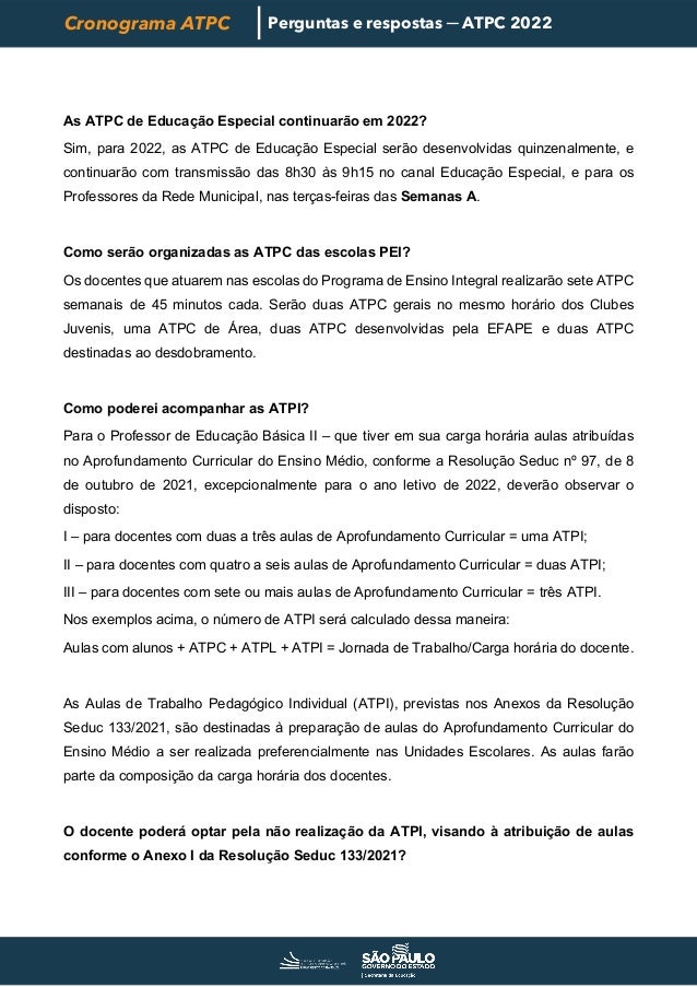 Cronograma ATPC Perguntas e respostas ─ ATPC 2022
As ATPC de Educação Especial continuarão em 2022?
Sim, para 2022, as ATPC de Educação Especial serão desenvolvidas quinzenalmente, e
continuarão com transmissão das 8h30 às 9h15 no canal Educação Especial, e para os
Professores da Rede Municipal, nas terças-feiras das Semanas A.
Como serão organizadas as ATPC das escolas PEI?
Os docentes que atuarem nas escolas do Programa de Ensino Integral realizarão sete ATPC
semanais de 45 minutos cada. Serão duas ATPC gerais no mesmo horário dos Clubes
Juvenis, uma ATPC de Área, duas ATPC desenvolvidas pela EFAPE e duas ATPC
destinadas ao desdobramento.
Como poderei acompanhar as ATPI?
Para o Professor de Educação Básica II – que tiver em sua carga horária aulas atribuídas
no Aprofundamento Curricular do Ensino Médio, conforme a Resolução Seduc nº 97, de 8
de outubro de 2021, excepcionalmente para o ano letivo de 2022, deverão observar o
disposto:
I – para docentes com duas a três aulas de Aprofundamento Curricular = uma ATPI;
II – para docentes com quatro a seis aulas de Aprofundamento Curricular = duas ATPI;
III – para docentes com sete ou mais aulas de Aprofundamento Curricular = três ATPI.
Nos exemplos acima, o número de ATPI será calculado dessa maneira:
Aulas com alunos + ATPC + ATPL + ATPI = Jornada de Trabalho/Carga horária do docente.
As Aulas de Trabalho Pedagógico Individual (ATPI), previstas nos Anexos da Resolução
Seduc 133/2021, são destinadas à preparação de aulas do Aprofundamento Curricular do
Ensino Médio a ser realizada preferencialmente nas Unidades Escolares. As aulas farão
parte da composição da carga horária dos docentes.
O docente poderá optar pela não realização da ATPI, visando à atribuição de aulas
conforme o Anexo I da Resolução Seduc 133/2021?
 