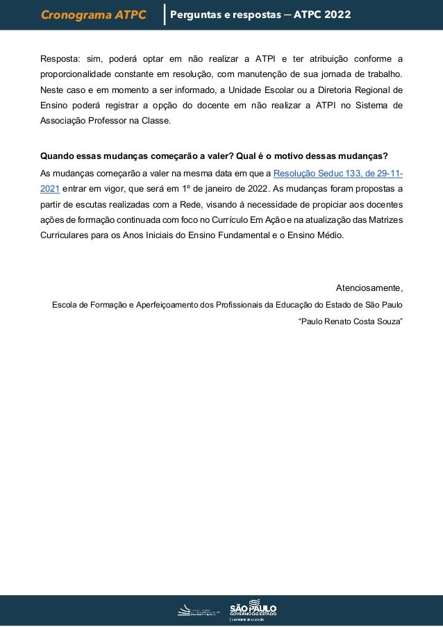 Cronograma ATPC Perguntas e respostas ─ ATPC 2022
Resposta: sim, poderá optar em não realizar a ATPI e ter atribuição conforme a
proporcionalidade constante em resolução, com manutenção de sua jornada de trabalho.
Neste caso e em momento a ser informado, a Unidade Escolar ou a Diretoria Regional de
Ensino poderá registrar a opção do docente em não realizar a ATPI no Sistema de
Associação Professor na Classe.
Quando essas mudanças começarão a valer? Qual é o motivo dessas mudanças?
As mudanças começarão a valer na mesma data em que a Resolução Seduc 133, de 29-11-
2021 entrar em vigor, que será em 1º de janeiro de 2022. As mudanças foram propostas a
partir de escutas realizadas com a Rede, visando à necessidade de propiciar aos docentes
ações de formação continuada com foco no Currículo Em Ação e na atualização das Matrizes
Curriculares para os Anos Iniciais do Ensino Fundamental e o Ensino Médio.
Atenciosamente,
Escola de Formação e Aperfeiçoamento dos Profissionais da Educação do Estado de São Paulo
“Paulo Renato Costa Souza”
 