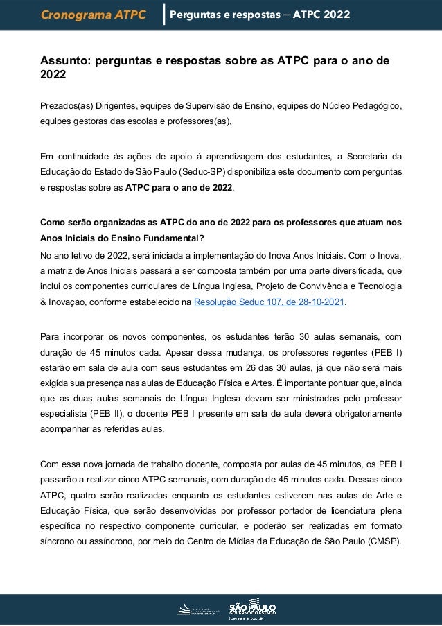 Cronograma ATPC Perguntas e respostas ─ ATPC 2022
Assunto: perguntas e respostas sobre as ATPC para o ano de
2022
Prezados(as) Dirigentes, equipes de Supervisão de Ensino, equipes do Núcleo Pedagógico,
equipes gestoras das escolas e professores(as),
Em continuidade às ações de apoio à aprendizagem dos estudantes, a Secretaria da
Educação do Estado de São Paulo (Seduc-SP) disponibiliza este documento com perguntas
e respostas sobre as ATPC para o ano de 2022.
Como serão organizadas as ATPC do ano de 2022 para os professores que atuam nos
Anos Iniciais do Ensino Fundamental?
No ano letivo de 2022, será iniciada a implementação do Inova Anos Iniciais. Com o Inova,
a matriz de Anos Iniciais passará a ser composta também por uma parte diversificada, que
inclui os componentes curriculares de Língua Inglesa, Projeto de Convivência e Tecnologia
& Inovação, conforme estabelecido na Resolução Seduc 107, de 28-10-2021.
Para incorporar os novos componentes, os estudantes terão 30 aulas semanais, com
duração de 45 minutos cada. Apesar dessa mudança, os professores regentes (PEB I)
estarão em sala de aula com seus estudantes em 26 das 30 aulas, já que não será mais
exigida sua presença nas aulas de Educação Física e Artes. É importante pontuar que, ainda
que as duas aulas semanais de Língua Inglesa devam ser ministradas pelo professor
especialista (PEB II), o docente PEB I presente em sala de aula deverá obrigatoriamente
acompanhar as referidas aulas.
Com essa nova jornada de trabalho docente, composta por aulas de 45 minutos, os PEB I
passarão a realizar cinco ATPC semanais, com duração de 45 minutos cada. Dessas cinco
ATPC, quatro serão realizadas enquanto os estudantes estiverem nas aulas de Arte e
Educação Física, que serão desenvolvidas por professor portador de licenciatura plena
específica no respectivo componente curricular, e poderão ser realizadas em formato
síncrono ou assíncrono, por meio do Centro de Mídias da Educação de São Paulo (CMSP).
 