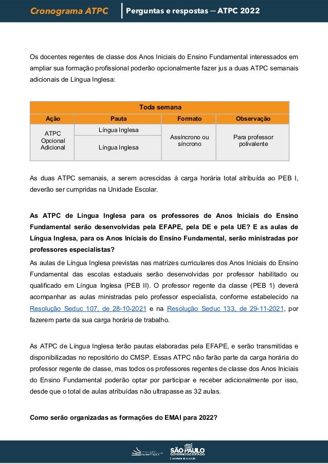 Cronograma ATPC Perguntas e respostas ─ ATPC 2022
Os docentes regentes de classe dos Anos Iniciais do Ensino Fundamental interessados em
ampliar sua formação profissional poderão opcionalmente fazer jus a duas ATPC semanais
adicionais de Língua Inglesa:
Toda semana
Ação Pauta Formato Observação
ATPC
Opcional
Adicional
Língua Inglesa
Assíncrono ou
síncrono
Para professor
polivalente
Língua Inglesa
As duas ATPC semanais, a serem acrescidas à carga horária total atribuída ao PEB I,
deverão ser cumpridas na Unidade Escolar.
As ATPC de Língua Inglesa para os professores de Anos Iniciais do Ensino
Fundamental serão desenvolvidas pela EFAPE, pela DE e pela UE? E as aulas de
Língua Inglesa, para os Anos Iniciais do Ensino Fundamental, serão ministradas por
professores especialistas?
As aulas de Língua Inglesa previstas nas matrizes curriculares dos Anos Iniciais do Ensino
Fundamental das escolas estaduais serão desenvolvidas por professor habilitado ou
qualificado em Língua Inglesa (PEB II). O professor regente da classe (PEB 1) deverá
acompanhar as aulas ministradas pelo professor especialista, conforme estabelecido na
Resolução Seduc 107, de 28-10-2021 e na Resolução Seduc 133, de 29-11-2021, por
fazerem parte da sua carga horária de trabalho.
As ATPC de Língua Inglesa terão pautas elaboradas pela EFAPE, e serão transmitidas e
disponibilizadas no repositório do CMSP. Essas ATPC não farão parte da carga horária do
professor regente de classe, mas todos os professores regentes de classe dos Anos Iniciais
do Ensino Fundamental poderão optar por participar e receber adicionalmente por isso,
desde que o total de aulas atribuídas não ultrapasse as 32 aulas.
Como serão organizadas as formações do EMAI para 2022?
 