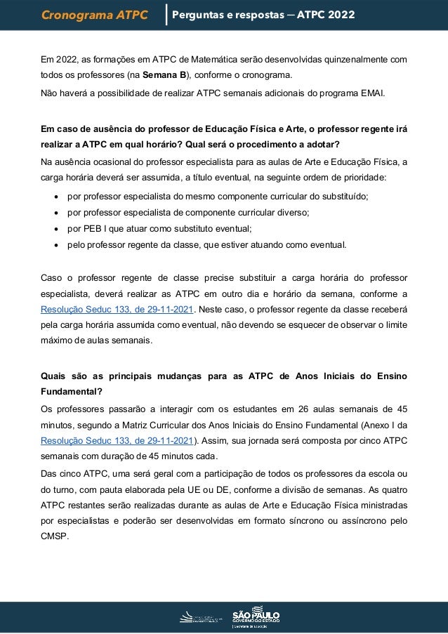 Cronograma ATPC Perguntas e respostas ─ ATPC 2022
Em 2022, as formações em ATPC de Matemática serão desenvolvidas quinzenalmente com
todos os professores (na Semana B), conforme o cronograma.
Não haverá a possibilidade de realizar ATPC semanais adicionais do programa EMAI.
Em caso de ausência do professor de Educação Física e Arte, o professor regente irá
realizar a ATPC em qual horário? Qual será o procedimento a adotar?
Na ausência ocasional do professor especialista para as aulas de Arte e Educação Física, a
carga horária deverá ser assumida, a título eventual, na seguinte ordem de prioridade:
• por professor especialista do mesmo componente curricular do substituído;
• por professor especialista de componente curricular diverso;
• por PEB I que atuar como substituto eventual;
• pelo professor regente da classe, que estiver atuando como eventual.
Caso o professor regente de classe precise substituir a carga horária do professor
especialista, deverá realizar as ATPC em outro dia e horário da semana, conforme a
Resolução Seduc 133, de 29-11-2021. Neste caso, o professor regente da classe receberá
pela carga horária assumida como eventual, não devendo se esquecer de observar o limite
máximo de aulas semanais.
Quais são as principais mudanças para as ATPC de Anos Iniciais do Ensino
Fundamental?
Os professores passarão a interagir com os estudantes em 26 aulas semanais de 45
minutos, segundo a Matriz Curricular dos Anos Iniciais do Ensino Fundamental (Anexo I da
Resolução Seduc 133, de 29-11-2021). Assim, sua jornada será composta por cinco ATPC
semanais com duração de 45 minutos cada.
Das cinco ATPC, uma será geral com a participação de todos os professores da escola ou
do turno, com pauta elaborada pela UE ou DE, conforme a divisão de semanas. As quatro
ATPC restantes serão realizadas durante as aulas de Arte e Educação Física ministradas
por especialistas e poderão ser desenvolvidas em formato síncrono ou assíncrono pelo
CMSP.
 
