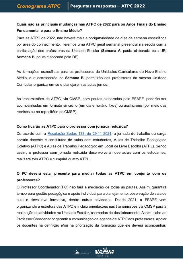 Cronograma ATPC Perguntas e respostas ─ ATPC 2022
Quais são as principais mudanças nas ATPC de 2022 para os Anos Finais do Ensino
Fundamental e para o Ensino Médio?
Para as ATPC de 2022, não haverá mais a obrigatoriedade de dias da semana específicos
por área do conhecimento. Teremos uma ATPC geral semanal presencial na escola com a
participação dos professores da Unidade Escolar (Semana A: pauta elaborada pela UE;
Semana B: pauta elaborada pela DE).
As formações específicas para os professores de Unidades Curriculares do Novo Ensino
Médio, que acontecerão na Semana B, permitirão aos professores da mesma Unidade
Curricular organizarem-se e planejarem as aulas juntos.
As transmissões de ATPC, via CMSP, com pautas elaboradas pela EFAPE, poderão ser
acompanhadas em formato síncrono (em dia e horário fixos) ou assíncrono (por meio das
reprises ou no repositório do CMSP).
Como ficarão as ATPC para o professor com jornada reduzida?
De acordo com a Resolução Seduc 133, de 29-11-2021, a jornada de trabalho ou carga
horária docente é constituída de aulas com estudantes, Aulas de Trabalho Pedagógico
Coletivo (ATPC) e Aulas de Trabalho Pedagógico em Local de Livre Escolha (ATPL). Sendo
assim, o professor com jornada reduzida desenvolverá nove aulas com os estudantes,
realizará três ATPC e cumprirá quatro ATPL.
O PC deverá estar presente para mediar todas as ATPC em conjunto com os
professores?
O Professor Coordenador (PC) não fará a mediação de todas as pautas. Assim, garantirá
tempo para gestão pedagógica e apoio individual para planejamento, observação de sala de
aula e devolutiva formativa, dentre outras atividades. Desde 2021, a EFAPE vem
organizando a estrutura das ATPC e incluiu orientações nas transmissões via CMSP para a
realização de atividades na Unidade Escolar, chamadas de desdobramento. Assim, cabe ao
Professor Coordenador garantir a comunicação da agenda de ATPC aos professores, apoiar
os docentes na definição e/ou na priorização da formação que ele deverá acompanhar,
 