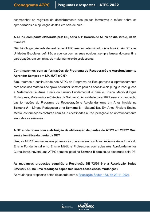 Cronograma ATPC Perguntas e respostas ─ ATPC 2022
acompanhar os registros do desdobramento das pautas formativas e refletir sobre os
aprendizados e a aplicação destes em sala de aula.
A ATPC, com pauta elaborada pela DE, seria o 1º Horário de ATPC do dia, isto é, 7h da
manhã?
Não há obrigatoriedade de realizar as ATPC em um determinado dia e horário. As DE e as
Unidades Escolares definirão a agenda com as suas equipes, sempre buscando garantir a
participação, em conjunto, do maior número de professores.
Continuaremos com as formações do Programa de Recuperação e Aprofundamento
Aprender Sempre em LP, MAT e CN?
Sim, teremos a continuidade nas ATPC do Programa de Recuperação e Aprofundamento
com base nos materiais de apoio Aprender Sempre para os Anos Iniciais (Língua Portuguesa
e Matemática) e Anos Finais do Ensino Fundamental e para o Ensino Médio (Língua
Portuguesa, Matemática e Ciências da Natureza). A novidade para 2022 será a organização
das formações do Programa de Recuperação e Aprofundamento em Anos Iniciais na
Semana A – Língua Portuguesa e na Semana B – Matemática. Em Anos Finais e Ensino
Médio, as formações contarão com ATPC destinadas à Recuperação e ao Aprofundamento
em todas as semanas.
A DE ainda ficará com a atribuição de elaboração de pautas de ATPC em 2022? Qual
será a temática da pauta da DE?
Sim, as ATPC destinadas aos professores que atuarem nos Anos Iniciais e Anos Finais do
Ensino Fundamental e no Ensino Médio e Professores com aulas nos Aprofundamentos
Curriculares, haverá uma ATPC semanal geral na Semana B com pauta elaborada pela DE.
As mudanças propostas seguirão a Resolução SE 72/2019 e a Resolução Seduc
02/2020? Ou há uma resolução específica sobre todas essas mudanças?
As mudanças propostas estão de acordo com a Resolução Seduc 133, de 29-11-2021.
 