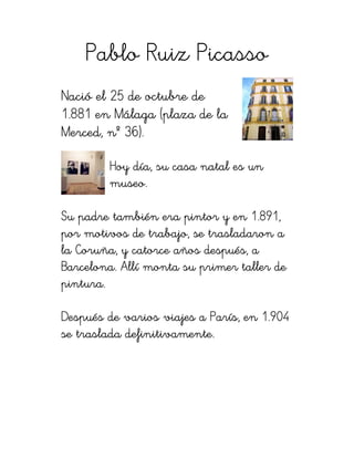 Pablo Ruiz Picasso
Nació el 25 de octubre de
1.881 en Málaga (plaza de la
Merced, nº 36).

        Hoy día, su casa natal es un
        museo.

                                   1.89
                                     891,
Su padre también era pintor y en 1.891,
por motivos de trabajo, se trasladaron a
   Coruña,
la Coruña, y catorce años después, a
Barcelona.
Barcelona. Allí monta su primer taller de
pintura.

Después de varios viajes a París, en 1.904
se traslada definitivamente.
 