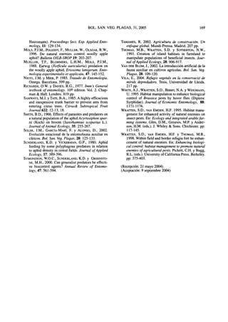 Haussmann). Proceedings Sect. Exp.Applied Ento-
mology, 11: 129-134.
MOLS, P.J.M., POLESNY, R, MÜLLER, W., OLSZAK,R.W.,
1996. Do natural enemies control woolly apple
aphid? Bulletin OILB-SROP 19:203-207.
MUELLER, T.F., BLOMMERS, L.H.M., MOLS, P.J.M.,
1988. Earwig (Forficula auricularia) predation on
the woolly apple aphid, Eriosoma lanigerum. Ento-
mologia experimentalis etapplicata, 47: 145-152.
NIETO, J.M. y MIER, P. 1985. Tratado de Entomología.
Omega. Barcelona. 599 pp.
RICHARDS, O.W. y DAVIES, R.G., 1977. Imm's General
textbook of entomology. 10th
edition. Vol. 2. Chap-
man &Hall. Londres. 819 pp.
SAMWAYS, M.J. y TATE, B.A., 1985.A highly efficacious
and inexpensive trunk barrier to prevent ants from
entering citrus trees. Citrus& Subtropical Fruit
Journal 622: 12-13, 18.
SMITH, B.D., 1966.Effects ofparasites andpredatorson
a natural population ofthe aphid Acyrtosiphon spar-
tii (Koch) on broom {Sarothamnus scoparius L.).
Journal of Animal Ecology, 35:255-267.
SOLER, J.M., GARCÍA-MARÍ, R y ALONSO, D., 2002.
Evolución estacional dela entomofauna auxiliaren
cítricos. Bol. San. Veg. Plagas, 28: 125-133.
SUNDERLAND, K.D. y ViCKERMAN, G.P.,1980. Aphid
feeding by some polyphagous predators in relation
to aphid density incereal fields. Journal of Applied
Ecology, 17:389-396.
SYMONDSON, W.O.C., SUNDERLAND, K.D. y GREENSTO-
NE, M.H.,2000. Can generalist predators be effecti-
ve biocontrol agents? Annual Review of Entomo-
logy, 47: 561-594.
TAMAMES, R. 2002. Agricultura de conservación. Un
enfoque global. Mundi-Prensa. Madrid. 207 pp.
THOMAS, M.B., WRATTEN, S.D. y SOTHERTON, N.W.,
1991. Creation of island habitats in farmland to
manipulate populations of beneficial insects. Jour-
nal of Applied Ecology, 28:906-917.
VAN DER BLOM, J.,2002. La introducción artificial de la
fauna auxiliar en cultivos agrícolas. Bol. San. Veg.
Plagas, 28: 109-120.
VILA, E.,2004. Refugis vegetais en la conservado de
mírids depredadors. Tesis, Universidad de Lleida.
217 pp.
WHITE, A.J., WRATTEN, S.D., BERRY, N.A. y WEIGMANN,
U. 1995. Habitat manipulation to enhance biological
control of Brassica pests by hover flies (Díptera:
Syrphidae). Journal of Economic Entomology, 88:
1171-1176.
WRATTEN, S.D., VANEMDEN, H.F. 1995. Habitat mana-
gement forenhanced activity of natural enemieson
insect pests. En: Ecology and integrated arable far-
ming systems. Glen, D.M., Greaves, M.P. y Ander-
son, H.M. (eds.). J.Whiley &Sons. Chichester. pp:
117-145.
WRATTEN, S.D., VANEMDEN, H.R y THOMAS, M.B.,
1998. Within field and border refugia fort heenhan-
cement of natural enemies. En: Enhancing biologi-
cal control: habitat management topromote natural
enemies ofagricultural pests. Pickett, C.H. y Bugg,
R.L. (eds.). University ofCalifornia Press. Berkeley,
pp: 375-403.
(Recepción: 21 mayo 2004)
(Aceptación: 9 septiembre 2004)
 