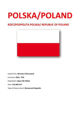 POLSKA/POLAND
RZECZPOSPOLITA POLSKA/ REPUBLIC OF POLAND
Capital City: Warsaw ( Warszawa)
Currency: Złoty - PLN
Population: about 38 million
Area: 312.685 km²
Type of Government: Democratic Republic
 