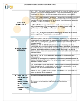 4
UNIVERSIDAD NACIONAL ABIERTA Y A DISTANCIA – UNAD
ASPECTOS
NORMATIVOS
UIT-T K.52: “Orientación sobre el cumplimiento de los límites de exposición de las
personas a los campos electromagnéticos”. Fue publicada en febrero del 2000,
modificada en diciembre de 2004, y revisada nuevamente en mayo de 2009.
- UIT-T K.61: “Directrices sobre la medición y la predicción numérica de los campos
electromagnéticos para comprobar que las instalaciones de telecomunicaciones
cumplen los límites de exposición de las personas”. Fue publicada en septiembre
de 2003, y modificada en febrero de 2008.
- UIT-T K.70: “Técnicas para limitar la exposición humana a los campos
electromagnéticos en cercanías a estaciones de radiocomunicaciones”. Fue
publicada en junio de 2007, y modificada en mayo de 2009.
- UIT-T K.83: “Técnicas de monitoreo de la intensidad de campo de los campos
electromagnéticos”. Fue publicada en marzo de 2011.
NORMATIVIDAD
NACIONAL
Art 2 de la ley1341 2009: El Estado fomentará el despliegue y uso eficiente de la
infraestructura para la provisión de redes de telecomunicaciones y los servicios que
sobre ellas se puedan prestar, y promoverá el óptimo aprovechamiento de los
recursos escasos
Art 3 La Ley 1341 de 2009 :El Estado reconoce que el acceso y uso de las
Tecnologías de la Información y las Comunicaciones, el despliegue y uso eficiente
de la infraestructura, el desarrollo de contenidos y aplicaciones, la protección a los
usuarios, la formación de talento humano en estas tecnologías y su carácter
transversal, son pilares para la consolidación de las sociedades de la información y
del conocimiento”
Art 3 La Ley 1341 de 2009:Garantizar el despliegue y el uso eficiente de la
infraestructura
Propender por la construcción, operación y mantenimiento de infraestructuras de
las tecnologías de la información y las comunicaciones por la protección del medio
ambiente y la salud pública.
Ley 152 de 19947 y la Ley 388 de 1997: actuaciones de las entidades territoriales
frente al despliegue de infraestructura, es decir, frente a la concesión o no de
permisos para la ubicación e instalación de antenas.
artículo 55 de la Ley 1450 de 2011:prevé la accesibilidad a los servicios de TIC
como un derecho de los ciudadanos
 PRACTICAS
PROPUESTAS
PARA
IMPULSAR EL
DESPLIEGUE
DE
INFRAESTRUC
TURA
Número de posibles zonas a intervenir
Cronograma tentativo para el despliegue de la infraestructura
requerida
 