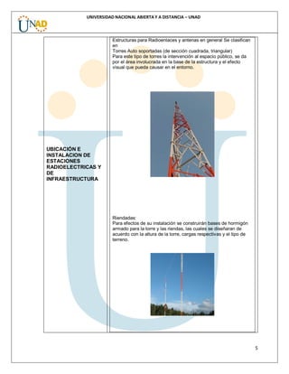 5
UNIVERSIDAD NACIONAL ABIERTA Y A DISTANCIA – UNAD
UBICACIÓN E
INSTALACION DE
ESTACIONES
RADIOELECTRICAS Y
DE
INFRAESTRUCTURA
Estructuras para Radioenlaces y antenas en general Se clasifican
en
Torres Auto soportadas (de sección cuadrada, triangular)
Para este tipo de torres la intervención al espacio público, se da
por el área involucrada en la base de la estructura y el efecto
visual que pueda causar en el entorno.
Riendadas:
Para efectos de su instalación se construirán bases de hormigón
armado para la torre y las riendas, las cuales se diseñaran de
acuerdo con la altura de la torre, cargas respectivas y el tipo de
terreno.
 