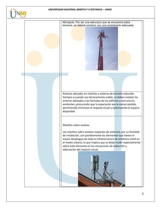 6
UNIVERSIDAD NACIONAL ABIERTA Y A DISTANCIA – UNAD
Monopolo: Por ser una estructura que se encuentra sobre
terrenos, se deberá construir con una cimentación adecuada.
Antenas ubicadas en mástiles y antenas de tamaño reducido:
Siempre y cuando sea técnicamente viable, se deben instalar las
antenas adosadas a las fachadas de los edificios o estructuras
existentes, procurando que la separación sea la menor posible,
permitiendo minimizar el impacto visual y optimizando el espacio
disponible
Mástiles sobre azoteas
Los mástiles sobre azoteas (soportes de antenas), por su facilidad
de instalación, son posiblemente los elementos que tienen el
mayor despliegue de toda la infraestructura de telefonía móvil en
el medio urbano, lo que implica que se debe incidir especialmente
sobre este elemento en las actuaciones de reducción y
adecuación del impacto visual.
 