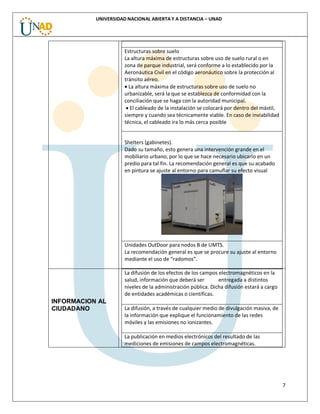 7
UNIVERSIDAD NACIONAL ABIERTA Y A DISTANCIA – UNAD
Estructuras sobre suelo
La altura máxima de estructuras sobre uso de suelo rural o en
zona de parque industrial, será conforme a lo establecido por la
Aeronáutica Civil en el código aeronáutico sobre la protección al
tránsito aéreo.
 La altura máxima de estructuras sobre uso de suelo no
urbanizable, será la que se establezca de conformidad con la
conciliación que se haga con la autoridad municipal.
 El cableado de la instalación se colocará por dentro del mástil,
siempre y cuando sea técnicamente viable. En caso de inviabilidad
técnica, el cableado ira lo más cerca posible
Shelters (gabinetes).
Dado su tamaño, esto genera una intervención grande en el
mobiliario urbano, por lo que se hace necesario ubicarlo en un
predio para tal fin. La recomendación general es que su acabado
en pintura se ajuste al entorno para camuflar su efecto visual
Unidades OutDoor para nodos B de UMTS.
La recomendación general es que se procure su ajuste al entorno
mediante el uso de “radomos”.
INFORMACION AL
CIUDADANO
La difusión de los efectos de los campos electromagnéticos en la
salud, información que deberá ser entregada a distintos
niveles de la administración pública. Dicha difusión estará a cargo
de entidades académicas o científicas.
La difusión, a través de cualquier medio de divulgación masiva, de
la información que explique el funcionamiento de las redes
móviles y las emisiones no ionizantes.
La publicación en medios electrónicos del resultado de las
mediciones de emisiones de campos electromagnéticas.
 
