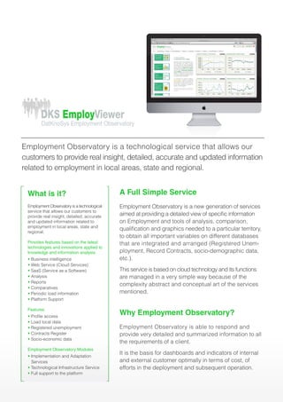 What is it?
Employment Observatory is a technological
service that allows our customers to
provide real insight, detailed, accurate
and updated information related to
employment in local areas, state and
regional.
Provides features based on the latest
technologies and innovations applied to
knowledge and information analysis
• Business intelligence
• Web Service (Cloud Services)
• SaaS (Service as a Software)
• Analysis
• Reports
• Comparatives
• Periodic load information
• Platform Support
Features
• Profile access
• Load local data
• Registered unemployment
• Contracts Register
• Socio-economic data
Employment Observatory Modules
• Implementation and Adaptation
Services
• Technological Infrastructure Service
• Full support to the platform
A Full Simple Service
Employment Observatory is a new generation of services
aimed at providing a detailed view of specific information
on Employment and tools of analysis, comparison,
qualification and graphics needed to a particular territory,
to obtain all important variables on different databases
that are integrated and arranged (Registered Unem-
ployment, Record Contracts, socio-demographic data,
etc.).
This service is based on cloud technology and its functions
are managed in a very simple way because of the
complexity abstract and conceptual art of the services
mentioned.
Why Employment Observatory?
Employment Observatory is able to respond and
provide very detailed and summarized information to all
the requirements of a client.
It is the basis for dashboards and indicators of internal
and external customer optimally in terms of cost, of
efforts in the deployment and subsequent operation.
DKS EmployViewer
Inicio Geomarketing Empleo Sociodemográficos Deportes Seguridad Juventud Política Plan Estratégico Informes
http://www.dksemployviewer.com
DKS EmployViewer
DatKnoSys Employment Observatory
DKS EmployViewer
DKS EmploymentObservatory
DatKnoSys Employment Observatory
DKS EmployViewer
DatKnoSys Employment Observatory
DKS EmployViewer
DatKnoSys Employment Observatory
DKS EmpleoPortalde
DatKnoSys Observatorio de Empleo
Employment Observatory is a technological service that allows our
customers to provide real insight, detailed, accurate and updated information
related to employment in local areas, state and regional.
 