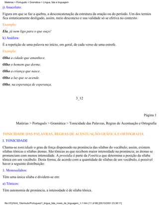 Matérias > Português > Gramática > Língua, fala e linguagem

j) Anacoluto:
Figura em que se faz a quebra, a desconcatenação da estrutura da oração ou do período. Um dos termos
fica sintaticamente desligado, assim, meio desconexo e sua validade só se efetiva no contexto.
Exemplo:
Ela, já nem ligo para o que ouço!
k) Anáfora:
É a repetição de uma palavra no início, em geral, de cada verso de uma estrofe.
Exemplo:
Olho a cidade que amanhece.
Olho o homem que dorme.
Olho a criança que nasce.
Olho a luz que se acende.
Olho, na esperança de esperança.


                                                                   3_12



                                                                                                                 Página 1

           Matérias > Português > Gramática > Tonicidade das Palavras, Regras de Acentuação e Ortografia


TONICIDADE DAS PALAVRAS, REGRAS DE ACENTUAÇÃO GRÁFICA E ORTOGRAFIA
I. TONICIDADE
Chama-se tonicidade o grau de força dispensado na pronúncia das sílabas do vocábulo; assim, existem
sílabas tônicas e sílabas átonas. São tônicas as que recebem maior intensidade na pronúncia; as átonas se
pronunciam com menos intensidade. A prosódia é parte da Fonética que determina a posição da sílaba
tônica em um vocábulo. Desta forma, de acordo com a quantidade de sílabas de um vocábulo, é possível
haver a seguinte distribuição:
1. Monossílabos:
Têm uma única sílaba e dividem-se em:
a) Tônicos:
Têm autonomia de pronúncia, a intensidade é de sílaba tônica.


 file:///C|/html_10emtudo/Portugues/1_lingua_fala_niveis_de_linguagem_1-1.htm (11 of 68) [05/10/2001 23:38:11]
 
