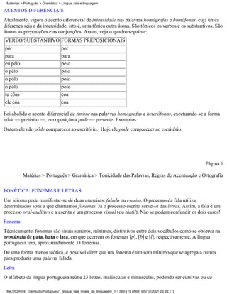 Matérias > Português > Gramática > Língua, fala e linguagem

ACENTOS DIFERENCIAIS
Atualmente, vigora o acento diferencial de intensidade nas palavras homógrafas e homófonas, cuja única
diferença seja a da intensidade, isto é, uma tônica outra átona. São tônicos os verbos e os substantivos. São
átonas as preposições e as conjunções. Assim, veja o quadro seguinte:
VERBO/SUBSTANTIVO FORMAS PREPOSICIONAIS
pôr               por
pára                                para
eu pélo                             pelo
o pêlo                              pelo
o pólo                              polo
o pôlo                              polo
tu côas                             coa
ele côa                             coa

Foi abolido o acento diferencial de timbre nas palavras homógrafas e heterófonas, excetuando-se a forma
pôde — pretérito —, em oposição a pode — presente. Exemplos:
Ontem ele não pôde comparecer ao escritório. Hoje ele pode comparecer ao escritório.




                                                                                                                 Página 6

           Matérias > Português > Gramática > Tonicidade das Palavras, Regras de Acentuação e Ortografia


FONÉTICA: FONEMAS E LETRAS
Um idioma pode manifestar-se de duas maneiras: falado ou escrito. O processo da fala utiliza
determinados sons a que chamamos fonemas. Já o processo escrito serve-se das letras. Assim, a fala é um
processo oral-auditivo e a escrita é um processo visual (ou táctil). Não se podem confundir os dois casos!
Fonema
Técnicamente, fonemas são sinais sonoros, mínimos, distintivos entre dois vocábulos como se observa na
pronúncia de pata, bata e lata, em que ocorrem os fonemas [p], [b] e [l], respectivamente. A língua
portuguesa tem, aproximadamente 33 fonemas.
De uma forma menos teórica, é possível dizer que um fonema é um som mínimo que se agrega a outros
para produzir uma palavra falada.
Letra
O alfabeto da língua portuguesa reúne 23 letras, maiúsculas e minúsculas, podendo ser cursivas ou de

 file:///C|/html_10emtudo/Portugues/1_lingua_fala_niveis_de_linguagem_1-1.htm (15 of 68) [05/10/2001 23:38:11]
 