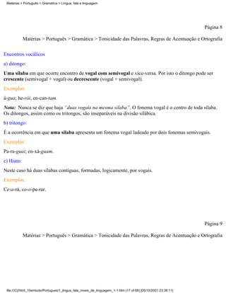 Matérias > Português > Gramática > Língua, fala e linguagem




                                                                                                                 Página 8

            Matérias > Português > Gramática > Tonicidade das Palavras, Regras de Acentuação e Ortografia

Encontros vocálicos
a) ditongo:
Uma sílaba em que ocorre encontro de vogal com semivogal e vice-versa. Por isto o ditongo pode ser
crescente (semivogal + vogal) ou decrescente (vogal + semivogal).
Exemplos:
á-gua; he-rói, en-can-tam.
Nota: Nunca se diz que haja “duas vogais na mesma sílaba”. O fonema vogal é o centro de toda sílaba.
Os ditongos, assim como os tritongos, são inseparáveis na divisão silábica.
b) tritongo:
É a ocorrência em que uma sílaba apresenta um fonema vogal ladeado por dois fonemas semivogais.
Exemplos:
Pa-ra-guai; en-xá-guam.
c) Hiato:
Neste caso há duas sílabas contíguas, formadas, logicamente, por vogais.
Exemplos:
Ce-a-rá, co-o-pe-rar.




                                                                                                                 Página 9

            Matérias > Português > Gramática > Tonicidade das Palavras, Regras de Acentuação e Ortografia




 file:///C|/html_10emtudo/Portugues/1_lingua_fala_niveis_de_linguagem_1-1.htm (17 of 68) [05/10/2001 23:38:11]
 
