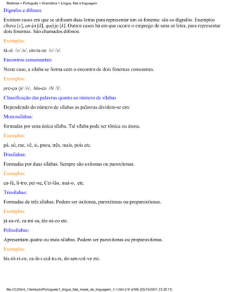 Matérias > Português > Gramática > Língua, fala e linguagem

Dígrafos e dífonos
Existem casos em que se utilizam duas letras para representar um só fonema: são os dígrafos. Exemplos
chuva [x], an-jo [ã], queijo [k]. Outros casos há em que ocorre o emprego de uma só letra, para representar
dois fonemas. São chamados dífonos.
Exemplos:
tá-xi /c/ /s/, sin-ta-xe /c/ /s/.
Encontros consonantais
Neste caso, a sílaba se forma com o encontro de dois fonemas consoantes.
Exemplos:
pre-ço /p/ /r/, blo-co /b/ /l/.
Classificação das palavras quanto ao número de sílabas
Dependendo do número de sílabas as palavras dividem-se em:
Monossílabas:
formadas por uma única sílaba. Tal sílaba pode ser tônica ou átona.
Exemplos:
pá. só, me, vê, si, pneu, três, mais, pois etc.
Dissílabas:
Formadas por duas sílabas. Sempre são oxítonas ou paroxítonas.
Exemplos:
ca-fé, li-tro, pei-xe, Cei-lão, mai-o, etc.
Trissílabas:
Formadas de três sílabas. Podem ser oxítonas, paroxítonas ou proparoxítonas.
Exemplos:
já-ca-ré, ca-mi-sa, téc-ni-co etc.
Polissílabas:
Apresentam quatro ou mais sílabas. Podem ser paroxítonas ou proparoxítonas.
Exemplos:
his-tó-ri-co, ca-fe-i-cul-tu-ra, de-sen-vol-ve etc.




 file:///C|/html_10emtudo/Portugues/1_lingua_fala_niveis_de_linguagem_1-1.htm (18 of 68) [05/10/2001 23:38:11]
 