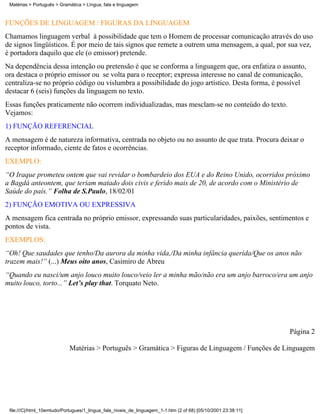 Matérias > Português > Gramática > Língua, fala e linguagem



FUNÇÕES DE LINGUAGEM / FIGURAS DA LINGUAGEM
Chamamos linguagem verbal à possibilidade que tem o Homem de processar comunicação através do uso
de signos lingüísticos. É por meio de tais signos que remete a outrem uma mensagem, a qual, por sua vez,
é portadora daquilo que ele (o emissor) pretende.
Na dependência dessa intenção ou pretensão é que se conforma a linguagem que, ora enfatiza o assunto,
ora destaca o próprio emissor ou se volta para o receptor; expressa interesse no canal de comunicação,
centraliza-se no próprio código ou vislumbra a possibilidade do jogo artístico. Desta forma, é possível
destacar 6 (seis) funções da linguagem no texto.
Essas funções praticamente não ocorrem individualizadas, mas mesclam-se no conteúdo do texto.
Vejamos:
1) FUNÇÃO REFERENCIAL
A mensagem é de natureza informativa, centrada no objeto ou no assunto de que trata. Procura deixar o
receptor informado, ciente de fatos e ocorrências.
EXEMPLO:
“O Iraque prometeu ontem que vai revidar o bombardeio dos EUA e do Reino Unido, ocorridos próximo
a Bagdá anteontem, que teriam matado dois civis e ferido mais de 20, de acordo com o Ministério de
Saúde do país.” Folha de S.Paulo, 18/02/01
2) FUNÇÃO EMOTIVA OU EXPRESSIVA
A mensagem fica centrada no próprio emissor, expressando suas particularidades, paixões, sentimentos e
pontos de vista.
EXEMPLOS:
“Oh! Que saudades que tenho/Da aurora da minha vida,/Da minha infância querida/Que os anos não
trazem mais!” (...) Meus oito anos, Casimiro de Abreu
“Quando eu nasci/um anjo louco muito louco/veio ler a minha mão/não era um anjo barroco/era um anjo
muito louco, torto...” Let’s play that. Torquato Neto.




                                                                                                                Página 2

                            Matérias > Português > Gramática > Figuras de Linguagem / Funções de Linguagem




 file:///C|/html_10emtudo/Portugues/1_lingua_fala_niveis_de_linguagem_1-1.htm (2 of 68) [05/10/2001 23:38:11]
 