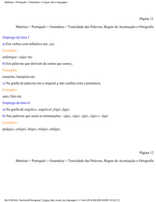 Matérias > Português > Gramática > Língua, fala e linguagem




                                                                                                                 Página 11

           Matérias > Português > Gramática > Tonicidade das Palavras, Regras de Acentuação e Ortografia

Emprego da letra J
a) Em verbos com infinitivo em –jar.
Exemplos:
enferrujar, viajar etc.
b) Em palavras que derivem de outras que usem j.
Exemplos:
cerejeira, laranjeira etc.
c) Na grafia de palavras em o original g não confere com a pronúncia.
Exemplos:
anjo, frijo etc.
Emprego da letra G
a) Na grafia de angélico, angelical, frigir, fugir.
b) Nas palavras que usem as terminações: –ágio, -égio, -ígio, -ógio e –úgio
Exemplos:
pedágio, colégio, litígio, relógio, refúgio.




                                                                                                                 Página 12

           Matérias > Português > Gramática > Tonicidade das Palavras, Regras de Acentuação e Ortografia




 file:///C|/html_10emtudo/Portugues/1_lingua_fala_niveis_de_linguagem_1-1.htm (20 of 68) [05/10/2001 23:38:11]
 