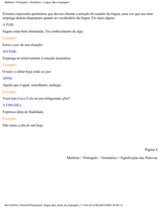 Matérias > Português > Gramática > Língua, fala e linguagem




Existem expressões parônimas que devem chamar a atenção do usuário da língua, uma vez que seu mau
emprego denota despreparo quanto ao vocabulário da língua. Eis mais alguns:
A PAR:
Sugere estar bem informado, Ter conhecimento de algo.
Exemplo:
Estou a par de sua situação.
AO PAR:
Emprega-se relativamente à cotação monetária.
Exemplo:
O real e o dólar hoje estão ao par.
AFIM:
Aquilo que é igual, semelhante, análogo.
Exemplo:
Você tem Coca-Cola ou um refrigerante afim?
A FIM (DE):
Expressa idéia de finalidade.
Exemplo:
Não estou a fim de sair hoje.




                                                                                                                 Página 4

                                                          Matérias > Português > Gramática > Significação das Palavras




 file:///C|/html_10emtudo/Portugues/1_lingua_fala_niveis_de_linguagem_1-1.htm (23 of 68) [05/10/2001 23:38:11]
 