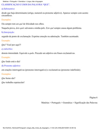 Matérias > Português > Gramática > Língua, fala e linguagem

CLASSIFICAÇÃO E USOS DA PALAVRA “QUE”.
a) Substantivo:
desde que haja determinante (artigo, numeral ou pronome adjetivo). Aparece sempre com acento
circunflexo.
Exemplos:
Ela sempre tem um quê de felicidade nos olhos.
Naquela prova, dois quês salvaram a minha pele. Este quê sempre causa algum problema.
b) Interjeição:
seguido de ponto de exclamação. Exprime emoção ou admiração. Também acentuado.
Exemplo:
Quê! Você por aqui?!
c) Advérbio:
denota intensidade. Equivale a quão. Precede um adjetivo em frases exclamativas.
Exemplo:
Que lindo está o dia!
d) Pronome adjetivo:
em orações interrogativas (pronome interrogativo) e exclamativas (pronome indefinido).
Exemplos:
Que horas são?
Que trabalho espetacular!




                                                                                                                 Página 6

                                                          Matérias > Português > Gramática > Significação das Palavras




 file:///C|/html_10emtudo/Portugues/1_lingua_fala_niveis_de_linguagem_1-1.htm (25 of 68) [05/10/2001 23:38:12]
 