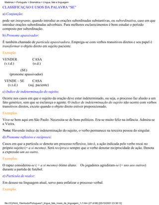 Matérias > Português > Gramática > Língua, fala e linguagem

CLASSIFICAÇÃO E USOS DA PALAVRA “SE”
a) Conjunção:
pode ser integrante, quando introduz as orações subordinadas substantivas, ou subordinativa, caso em que
introduz orações subordinadas adverbiais. Para melhores esclarecimentos é bom estudar o período
composto por subordinação.
b) Pronome apassivador:
É também chamado de partícula apassivadora. Emprega-se com verbos transitivos diretos e seu papel é
transformar o objeto direto em sujeito paciente.
Exemplo:
VENDER                    CASA
 (v.t.d.)                 (o.d.)
           (SE)
     (pronome apassivador)
 VENDE – SE               CASA
  (v.t.d.)             (suj. paciente)
c) Indice de indeterminação do sujeito:
Ocorre nos casos em que o sujeito da oração deve estar indeterminado, ou seja, o processo faz alusão a um
fato genérico, sem que se esclareça o agente. O indice de indeterminação do sujeito não ocorre com verbos
transitivos diretos, exceto quando o objeto direto estiver preposicionado.
Exemplos:
Vive-se bem aqui em São Paulo. Necessita-se de bons políticos. Era-se muito feliz na infância. Admira-se
a Vieira.
Nota: Havendo índice de indeterminação do sujeito, o verbo permanece na terceira pessoa do singular.
d) Pronome reflexivo e recíproco:
Casos em que a partícula se denota um processo reflexivo, isto é, a ação indicada pelo verbo recai no
próprio sujeito (= a si mesmo). Será recíproco sempre que o verbo denotar reciprocidade de ação. Denota
a expressão um ao outro.
Exemplos:
O rapaz considerou-se ( = a si mesmo) ótimo aluno.                     Os jogadores agrediram-se (= uns aos outros)
durante a partida de futebol.
e) Partícula de realce:
Em desuso na linguagem atual, serve para enfatizar o processo verbal.
Exemplo:


 file:///C|/html_10emtudo/Portugues/1_lingua_fala_niveis_de_linguagem_1-1.htm (27 of 68) [05/10/2001 23:38:12]
 