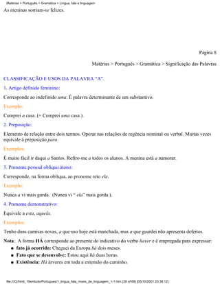 Matérias > Português > Gramática > Língua, fala e linguagem

As meninas sorriam-se felizes.




                                                                                                                 Página 8

                                                          Matérias > Português > Gramática > Significação das Palavras


CLASSIFICAÇÃO E USOS DA PALAVRA “A”.
1. Artigo definido feminino:
Corresponde ao indefinido uma. É palavra determinante de um substantivo.
Exemplo:
Comprei a casa. (= Comprei uma casa.).
2. Preposição:
Elemento de relação entre dois termos. Operar nas relações de regência nominal ou verbal. Muitas vezes
equivale à preposição para.
Exemplos:
É muito fácil ir daqui a Santos. Refiro-me a todos os alunos. A menina está a namorar.
3. Pronome pessoal oblíquo átono:
Corresponde, na forma oblíqua, ao pronome reto ela.
Exemplo:
Nunca a vi mais gorda. (Nunca vi “ ela” mais gorda.).
4. Pronome demonstrativo:
Equivale a esta, aquela.
Exemplos:
Tenho duas camisas novas, a que uso hoje está manchada, mas a que guardei não apresenta defeitos.
Nota: A forma HÁ corresponde ao presente do indicativo do verbo haver e é empregada para expressar:
   q fato já ocorrido: Cheguei da Europa há dois meses.

   q Fato que se desenvolve: Estou aqui há duas horas.

   q Existência: Há árvores em toda a extensão do caminho.




 file:///C|/html_10emtudo/Portugues/1_lingua_fala_niveis_de_linguagem_1-1.htm (28 of 68) [05/10/2001 23:38:12]
 