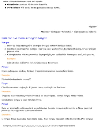 Matérias > Português > Gramática > Língua, fala e linguagem

    q   Ocorrência: Às vezes há desastres horríveis.
    q   Permanência: Há, ainda, muitas pessoas na sala de espera.




                                                                                                                 Página 9

                                                          Matérias > Português > Gramática > Significação das Palavras

EMPREGO DAS FORMAS POR QUE, PORQUE.
Por que
  1. Início de frase interrogativa. Exemplo: Por que há tantos buracos na rua?
  2. Nas frases interrogativas indiretas (equivale a por qual motivo). Exemplo: Diga-me por que existem
     pessoas ruins.
  3. Como pronome relativo, precedido de preposição por. Equivale às formas pelo qual, pela qual etc.
        Exemplo:
        Não sabemos os motivos por que ela desistiu do noivado.
Por quê
Empregado apenas em final de frase. O acento indica ser um monossílabo tônico.
Exemplo:
Ela desistiu do noivado por quê?
Porque
Classifica-se como conjunção. Expressa causa, explicação ou finalidade.
Exemplos:
Traga-me os documentos porque devo levá-los ao advogado. Morreu porque bebeu veneno.
Estuda muito porque te saias bem nas provas.
Porquê
Deve ser acentuado graficamente: é um substantivo formado por derivação imprópria. Neste caso virá
precedido de artigo ou de outro determinante.
Exemplos:
O porquê de sua mágoa não ficou muito claro. Todo porquê causa um certo desconforto. Dois porquês


 file:///C|/html_10emtudo/Portugues/1_lingua_fala_niveis_de_linguagem_1-1.htm (29 of 68) [05/10/2001 23:38:12]
 