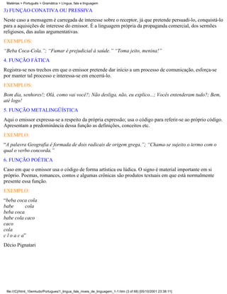 Matérias > Português > Gramática > Língua, fala e linguagem

3) FUNÇÃO CONATIVA OU PRESSIVA
Neste caso a mensagem é carregada de interesse sobre o receptor, já que pretende persuadi-lo, conquistá-lo
para a aquisições de interesse do emissor. É a linguagem própria da propaganda comercial, dos sermões
religiosos, das aulas argumentativas.
EXEMPLOS:
“Beba Coca-Cola.”; “Fumar é prejudicial à saúde.” “Toma jeito, menina!”
4. FUNÇÃO FÁTICA
Registra-se nos trechos em que o emissor pretende dar início a um processo de comunicação, esforça-se
por manter tal processo e interessa-se em encerrá-lo.
EXEMPLOS:
Bom dia, senhores!; Olá, como vai você?; Não desliga, não, eu explico...; Vocês entenderam tudo?; Bem,
até logo!
5. FUNÇÃO METALINGÜÍSTICA
Aqui o emissor expressa-se a respeito da própria expressão; usa o código para referir-se ao próprio código.
Apresentam a predominância dessa função as definições, conceitos etc.
EXEMPLO:
“A palavra Geografia é formada de dois radicais de origem grega.”; “Chama-se sujeito o termo com o
qual o verbo concorda.”
6. FUNÇÃO POÉTICA
Caso em que o emissor usa o código de forma artística ou lúdica. O signo é material importante em si
próprio. Poemas, romances, contos e algumas crônicas são produtos textuais em que está normalmente
presente essa função.
EXEMPLO:
“beba coca cola
babe        cola
beba coca
babe cola caco
caco
cola
c l o a c a”
Décio Pignatari




 file:///C|/html_10emtudo/Portugues/1_lingua_fala_niveis_de_linguagem_1-1.htm (3 of 68) [05/10/2001 23:38:11]
 