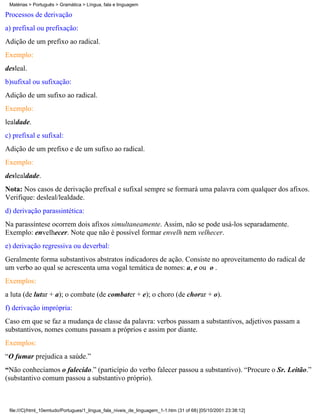 Matérias > Português > Gramática > Língua, fala e linguagem

Processos de derivação
a) prefixal ou prefixação:
Adição de um prefixo ao radical.
Exemplo:
desleal.
b)sufixal ou sufixação:
Adição de um sufixo ao radical.
Exemplo:
lealdade.
c) prefixal e sufixal:
Adição de um prefixo e de um sufixo ao radical.
Exemplo:
deslealdade.
Nota: Nos casos de derivação prefixal e sufixal sempre se formará uma palavra com qualquer dos afixos.
Verifique: desleal/lealdade.
d) derivação parassintética:
Na parassíntese ocorrem dois afixos simultaneamente. Assim, não se pode usá-los separadamente.
Exemplo: envelhecer. Note que não é possível formar envelh nem velhecer.
e) derivação regressiva ou deverbal:
Geralmente forma substantivos abstratos indicadores de ação. Consiste no aproveitamento do radical de
um verbo ao qual se acrescenta uma vogal temática de nomes: a, e ou o .
Exemplos:
a luta (de lutar + a); o combate (de combater + e); o choro (de chorar + o).
f) derivação imprópria:
Caso em que se faz a mudança de classe da palavra: verbos passam a substantivos, adjetivos passam a
substantivos, nomes comuns passam a próprios e assim por diante.
Exemplos:
“O fumar prejudica a saúde.”
“Não conhecíamos o falecido.” (particípio do verbo falecer passou a substantivo). “Procure o Sr. Leitão.”
(substantivo comum passou a substantivo próprio).



 file:///C|/html_10emtudo/Portugues/1_lingua_fala_niveis_de_linguagem_1-1.htm (31 of 68) [05/10/2001 23:38:12]
 