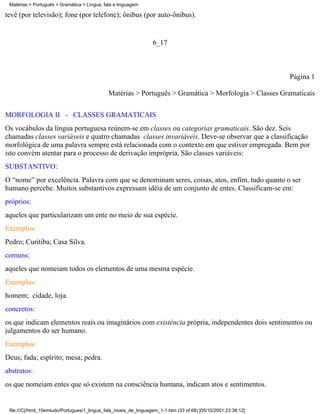 Matérias > Português > Gramática > Língua, fala e linguagem

tevê (por televisão); fone (por telefone); ônibus (por auto-ônibus).


                                                                   6_17



                                                                                                                 Página 1

                                              Matérias > Português > Gramática > Morfologia > Classes Gramaticais


MORFOLOGIA II - CLASSES GRAMATICAIS
Os vocábulos da língua portuguesa reúnem-se em classes ou categorias gramaticais. São dez. Seis
chamadas classes variáveis e quatro chamadas classes invariáveis. Deve-se observar que a classificação
morfológica de uma palavra sempre está relacionada com o contexto em que estiver empregada. Bem por
isto convém atentar para o processo de derivação imprópria. São classes variáveis:
SUBSTANTIVO:
O “nome” por excelência. Palavra com que se denominam seres, coisas, atos, enfim, tudo quanto o ser
humano percebe. Muitos substantivos expressam idéia de um conjunto de entes. Classificam-se em:
próprios:
aqueles que particularizam um ente no meio de sua espécie.
Exemplos:
Pedro; Curitiba; Casa Silva.
comuns:
aqueles que nomeiam todos os elementos de uma mesma espécie.
Exemplos:
homem; cidade, loja.
concretos:
os que indicam elementos reais ou imaginários com existência própria, independentes dois sentimentos ou
julgamentos do ser humano.
Exemplos:
Deus; fada; espírito; mesa; pedra.
abstratos:
os que nomeiam entes que só existem na consciência humana, indicam atos e sentimentos.


 file:///C|/html_10emtudo/Portugues/1_lingua_fala_niveis_de_linguagem_1-1.htm (33 of 68) [05/10/2001 23:38:12]
 