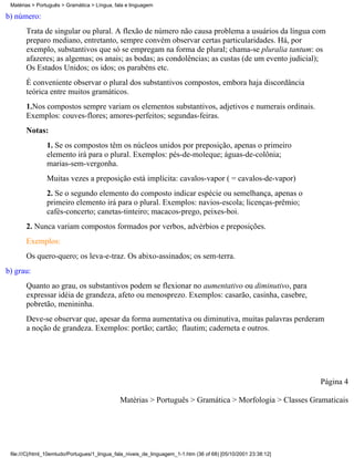 Matérias > Português > Gramática > Língua, fala e linguagem

b) número:
       Trata de singular ou plural. A flexão de número não causa problema a usuários da língua com
       preparo mediano, entretanto, sempre convém observar certas particularidades. Há, por
       exemplo, substantivos que só se empregam na forma de plural; chama-se pluralia tantum: os
       afazeres; as algemas; os anais; as bodas; as condolências; as custas (de um evento judicial);
       Os Estados Unidos; os idos; os parabéns etc.
       É conveniente observar o plural dos substantivos compostos, embora haja discordância
       teórica entre muitos gramáticos.
       1.Nos compostos sempre variam os elementos substantivos, adjetivos e numerais ordinais.
       Exemplos: couves-flores; amores-perfeitos; segundas-feiras.
       Notas:
                1. Se os compostos têm os núcleos unidos por preposição, apenas o primeiro
                elemento irá para o plural. Exemplos: pés-de-moleque; águas-de-colônia;
                marias-sem-vergonha.
                Muitas vezes a preposição está implícita: cavalos-vapor ( = cavalos-de-vapor)
                2. Se o segundo elemento do composto indicar espécie ou semelhança, apenas o
                primeiro elemento irá para o plural. Exemplos: navios-escola; licenças-prêmio;
                cafés-concerto; canetas-tinteiro; macacos-prego, peixes-boi.
       2. Nunca variam compostos formados por verbos, advérbios e preposições.
       Exemplos:
       Os quero-quero; os leva-e-traz. Os abixo-assinados; os sem-terra.
b) grau:
       Quanto ao grau, os substantivos podem se flexionar no aumentativo ou diminutivo, para
       expressar idéia de grandeza, afeto ou menosprezo. Exemplos: casarão, casinha, casebre,
       pobretão, menininha.
       Deve-se observar que, apesar da forma aumentativa ou diminutiva, muitas palavras perderam
       a noção de grandeza. Exemplos: portão; cartão; flautim; caderneta e outros.




                                                                                                                 Página 4

                                              Matérias > Português > Gramática > Morfologia > Classes Gramaticais




 file:///C|/html_10emtudo/Portugues/1_lingua_fala_niveis_de_linguagem_1-1.htm (36 of 68) [05/10/2001 23:38:12]
 
