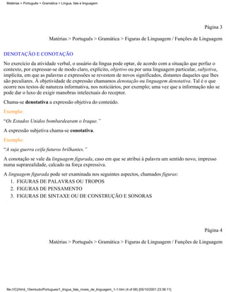 Matérias > Português > Gramática > Língua, fala e linguagem




                                                                                                                Página 3

                            Matérias > Português > Gramática > Figuras de Linguagem / Funções de Linguagem

DENOTAÇÃO E CONOTAÇÃO
No exercício da atividade verbal, o usuário da língua pode optar, de acordo com a situação que perfaz o
contexto, por expressar-se de modo claro, explícito, objetivo ou por uma linguagem particular, subjetiva,
implícita, em que as palavras e expressões se revestem de novos significados, distantes daqueles que lhes
são peculiares. À objetividade de expressão chamamos denotação ou linguagem denotativa. Tal é o que
ocorre nos textos de natureza informativa, nos noticiários, por exemplo; uma vez que a informação não se
pode dar o luxo de exigir manobras intelectuais do receptor.
Chama-se denotativa a expressão objetiva do conteúdo.
Exemplo:
“Os Estados Unidos bombardearam o Iraque.”
A expressão subjetiva chama-se conotativa.
Exemplo:
“A suja guerra ceifa futuros brilhantes.”
A conotação se vale da linguagem figurada, caso em que se atribui à palavra um sentido novo, impresso
numa suprarealidade, calcado na força expressiva.
A linguagem figurada pode ser examinada nos seguintes aspectos, chamados figuras:
   1. FIGURAS DE PALAVRAS OU TROPOS
   2. FIGURAS DE PENSAMENTO
   3. FIGURAS DE SINTAXE OU DE CONSTRUÇÃO E SONORAS




                                                                                                                Página 4

                            Matérias > Português > Gramática > Figuras de Linguagem / Funções de Linguagem




 file:///C|/html_10emtudo/Portugues/1_lingua_fala_niveis_de_linguagem_1-1.htm (4 of 68) [05/10/2001 23:38:11]
 