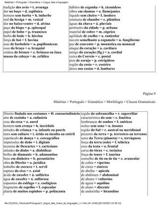 Matérias > Português > Gramática > Língua, fala e linguagem

tradição dos avós = t. avoenga                                hábitos de cegonha = h. ciconídeos
dor no baço = d. esplênica                                    olhos em chamas = o. flamejantes
homem sem barba = h. imberbe                                  líquido sem cheiro = I. inodoro
mal da bexiga = m. vesical                                    estatueta de chumbo = e. plúmbea
dor no baixo-ventre = d. alvina                               águas da chuva = á. pluviais
paço do bispo = p. episcopal                                  perímetro da cidade = p. urbano
papel de bobo = p. truanesco                                  material de cobre = m. cúprico
barba de bode = b. hircina                                    agilidade de coelho = a. cunicular
força de boi = f. bovina                                      nuvem semelhante a cogumelo = n. fungiforme
asas de borboleta = a. papilionáceas                          paz de convento = p. monástica ou monacal
osso do braço = o. braquial                                   ataque do coração = a. cardíaco
estátua de bronze = e. brônzea ou ênea                        amigo do coração (fig.) = a. cordial
massa da cabeça = m. cefálica                                 caixa do Correio = c. postal
                                                              pios de coruja = p. estrigídeos
                                                              região da costa = r. costeiro
                                                              dores nas costas = d. lombares




                                                                                                                 Página 9

                                             Matérias > Português > Gramática > Morfologia > Classes Gramaticais


Direito findado nos costumes = D. consuetudinário                      região da sobrancelha = r. superciliar
arte de cozinha = a. culinária                                         característica do som = c. fonética
osso da coxa = o. aurol                                                lembranças de sonhos = I. oníricas
homem sem crença = h. incrédulo                                        noites sem sono = n. insones
atitudes de criança = a. infantis ou pueris                            região do Sul = r. austral ou meridional
terra sem culturo = t. árida ou inculta ou estéril                     prazeres da terra = p. terrestres ou terrenos
espetáculo de dança = e. coreográfico                                  seres da Terra (planeta) = s. terráqueos
impressões de dedo = i. digitais                                       força da terra (solo) = f. telúrica
teorema de Descartes = t. cartesiano                                   osso da testa = o. frontal
atitudes do diabo = a. diabólicas                                      caixa do tórax = c. torácica
brilho de diamante = b. adamantino                                     força de touro = f. taurina
bens em dinheiro = b. pecuniários                                      conselho de tio ou de tia = c. avuncular
obra de Direito = o. jurídica                                          de cobra = viperino
trabalho de escravo = t. servil                                        de cinza = cinéreo
ruptura do eixo = r. axial                                             de abelha = apícola
ácido de enxofre = á. sulfúrico                                        de abdômen = abdominal
água de enxofre = á. sulfurosa                                         de abutre = vulturino
espasmos do esôfago = e. esofágicos                                    de águia = aquilino
fragmento de espelho = f. especular                                    de aluno = discente
planta de muitos espinhos = p. poliacanta                              de andorinha = hirundino


file:///C|/html_10emtudo/Portugues/1_lingua_fala_niveis_de_linguagem_1-1.htm (41 of 68) [05/10/2001 23:38:12]
 