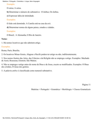 Matérias > Português > Gramática > Língua, fala e linguagem

       Exemplo:
       O caixa; A caixa.
       b) Determinar o número do substantivo: O ônibus; Os ônibus.
       c) Expressar idéia de intimidade.
       Exemplos:
       O João está dormindo. A Camila está na casa da avó.
       d) Determinar nomes de alguns países, estados e cidades.
       Exemplos:
       O Brasil; A Alemanha; O Rio de Janeiro.
Notas:
1. Há nomes locativos que não admitem artigo.
Exemplos:
Roma; Paris; Brasília.
2. Os locativos Minas Gerais, Alagoas e Recife podem ter artigo ou não, indiferentemente.
3. Nos nomes ilustres das Artes, das Ciências e da Religião não se emprega o artigo. Exemplos: Machado
de Assis; Rousseau; Einstein; Sâo Mateus.
4. Não se emprega o artigo antes do nome de Deus e de Jesus, exceto se modificados. Exemplos: O Deus
dos cristãos, O Jesus dos gentios.
5. A palavra ambos é classificada como numeral substantivo.




                                                                                                                 Página 11

                                              Matérias > Português > Gramática > Morfologia > Classes Gramaticais




 file:///C|/html_10emtudo/Portugues/1_lingua_fala_niveis_de_linguagem_1-1.htm (43 of 68) [05/10/2001 23:38:12]
 