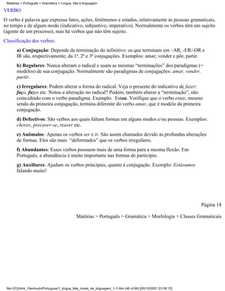 Matérias > Português > Gramática > Língua, fala e linguagem

VERBO
O verbo é palavra que expressa fatos, ações, fenômenos e estados, relativamente às pessoas gramaticais,
no tempo e de algum modo (indicativo, subjuntivo, imperativo). Normalmente os verbos têm um sujeito
(agente de um processo), mas há verbos que nâo têm sujeito.
Classificação dos verbos:
       a) Conjugação: Depende da terminação do infinitivo: os que terminam em –AR, -ER/-OR e
       IR são, respectivamente, da 1ª, 2ª e 3ª conjugações. Exemplos: amar; vender e pôr, partir.
       b) Regulares: Nunca alteram o radical e usam as mesmas “terminações” dos paradigmas (=
       modelos) de sua conjugação. Normalmente são paradigmas de conjugações: amar, vender,
       partir.
       c) Irregulares: Podem alterar a forma do radical. Veja o presente do indicativo de fazer:
       faço, fazes etc. Notou a alteração no radical? Podem, também alterar a “terminação”, não
       coincidindo com o verbo paradigma. Exemplo: Estou. Verifique que o verbo estar, mesmo
       sendo da primeira conjugação, termina diferente do verbo amar, que é modelo da primeira
       conjugação.
       d) Defectivos: São verbos aos quais faltam formas em alguns modos e/ou pessoas. Exemplos:
       chover, precaver-se, reaver etc.
       e) Anômalos: Apenas os verbos ser e ir. Sâo assim chamados devido às profundas alterações
       de formas. Eles são mais “deformados” que os verbos irregulares.
       f) Abundantes: Esses verbos possuem mais de uma forma para a mesma flexão. Em
       Português, a abundância é muito importante nas formas de particípio.
       g) Auxiliares: Ajudam os verbos principais, quanto à conjugação. Exemplo: Estávamos
       falando muito!




                                                                                                                 Página 14

                                              Matérias > Português > Gramática > Morfologia > Classes Gramaticais




 file:///C|/html_10emtudo/Portugues/1_lingua_fala_niveis_de_linguagem_1-1.htm (46 of 68) [05/10/2001 23:38:12]
 