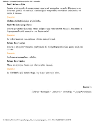 Matérias > Português > Gramática > Língua, fala e linguagem

      Pretérito imperfeito:
      Denota a interrupção de um processo, como se vê no seguinte exemplo: Ela chegava ao
      escritório, quando foi assaltada. Também pode o imperfeito denotar um fato habitual em
      tempo já passado.
      Exemplo:
      Ela fazia bordados quando era mocinha.
      Pretérito mais-que-perfeito:
      Denota que um fato é passado e mais antigo do que outro também passado. Atualmente a
      linguagem coloquial aposentou essa forma verbal.
      Exemplo:
      Eu estivera em sua casa, antes da reforma que patrocinei.
      Futuro do presente:
      Denota os episódios vindouros, o referencial é o momento presente: tudo quanto ainda vai
      ocorrer.
      Exemplo:
      Em breve terminarei este trabalho.
      Futuro do pretérito:
      Marca um processo futuro com referencial no passado.
      Exemplo:
      Eu terminaria este trabalho hoje, se o tivesse começado antes.




                                                                                                                Página 16

                                             Matérias > Português > Gramática > Morfologia > Classes Gramaticais




file:///C|/html_10emtudo/Portugues/1_lingua_fala_niveis_de_linguagem_1-1.htm (48 of 68) [05/10/2001 23:38:13]
 
