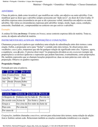 Matérias > Português > Gramática > Língua, fala e linguagem

                                              Matérias > Português > Gramática > Morfologia > Classes Gramaticais

ADVÉRBIO.
Classe de palavra, dada como invariável, que modifica um verbo, um adjetivo ou outro advérbio. Com
modificar quer-se dizer que o advérbio sempre acrescenta um “dado novo”, no dizer de Celso Cunha. O
advérbio expressa uma circunstância em que se dá o processo verbal, intensifica um adjetivo ou outro
advérbio. São várias as circunstâncias expressas pelo advérbio: tempo, modo, lugar, causa, condição,
concessão, finalidade etc., compreendidas no contexto em que estiver o advérbio.
Exemplo:
A estátua foi feita em bronze. O termo em bronze, nesse contexto expressa idéia de matéria. Trata-se,
assim, de adjunto adverbial de matéria.
INSTRUMENTOS RELACIONAIS: PREPOSIÇÕES E CONJUNÇÕES.
Chamamos preposição à palavra que estabelece uma relação de subordinação entre dois termos e uma
oração. Enfim, a preposição serve para “fechar” o sentido entre dois termos. Se observarmos dois
vocábulos: casa e pães, notaremos que não há qualquer relação de significado entre eles. Vejamos, agora,
a seqüência: casa de pães. É preciso dizer mais? As preposições dividem-se em essenciais (sempre são
preposições) e acidentais (palavras e expressões que podem funcionar, eventualmente, como preposições.
Há, também expressões que se chamam locuções prepositivas: duas ou mais palavras com valor de
preposição. Observe os quadros seguintes:
Preposições Simples
Formada por uma só palavra.
A       Com       Em         Por (Per)
Ante    Contra    Entre      Sem
Após    De        Para       Sob
Até     Desde     Perante    Sobre
                             Trás

Locuções Prepositivas
A cerca de           Abaixo de        Ao lado de        Perto de
A Respeito de        Embaixo de       Ao lado de        Por trás de
De acordo com        Acima de         Em frente a       Junto a
Graças a             Em cima de       Em redor de       Junto de
Para com             Por cima de
Por causa de

Conjunções, também chamadas conectivos, servem para relacionar dois termos, numa relação de adição:
José e Antônio saíram cedo. Relacionam também as orações coordenadas (sindéticas) e as orações


 file:///C|/html_10emtudo/Portugues/1_lingua_fala_niveis_de_linguagem_1-1.htm (50 of 68) [05/10/2001 23:38:13]
 