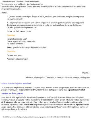 Matérias > Português > Gramática > Língua, fala e linguagem

Vive-se muito bem no Brasil. (verbo intransitivo)
Necessita-se de bons pintores. (verbo transitivo indireto)Ama-se a Vieira. (verbo transitivo direto com
objeto preposicionado).
Notas:
       1. Quando o verbo tem objeto direto, o “se” é partícula apassivadora e o objeto direto passa a
       ser sujeito paciente.
       2. Oração sem sujeito ocorre com verbos impessoais, os quais permanecem na terceira pessoa
       do singular, com exceção dos casos em que o verbo ser indique datas, horas ou distâncias.
       Os principais verbos impessoais são:
       Haver = existir, ocorrer, estar.
       Exemplos:
       Haverá homens na Lua?
       Houve alguns acidentes na estrada.
       Há alunos nesta sala?
       Fazer: quando indica tempo decorrido ou clima.
       Exemplos:
       Faz dez anos que...
       Aqui faz verões incríveis!




                                                                                                                 Página 3

                                      Matérias > Português > Gramática > Sintaxe > Períodos Simples e Composto

Estudo e classificação do predicado
Já se sabe que no predicado há verbo. O estudo dessa parte da oração sempre deve partir da observação do
processo verbal, que pode ser intransitivo, transitivo ou de ligação. Disto trata a predicação verbal.
PREDICAÇÃO VERBAL
Para decidir bem a predicação dos verbos é necessário verificar que há verbos indicadores de ações:
comprar, vender, alugar; há verbos indicadores de sentimentos: amar, gostar, odiar; há verbos indicadores
de fenômenos: chover, nevar, cair etc. Este verbos sempre se classificam como intransitivos (não
requerem objeto) ou como transitivos (requerem objeto direto ou indireto). Os verbos de ligação formam
grupo à parte. São chamados não-nocionais e servem apenas para “ligar” uma informação não-verbal ao
sujeito (predicativo do sujeito).


 file:///C|/html_10emtudo/Portugues/1_lingua_fala_niveis_de_linguagem_1-1.htm (53 of 68) [05/10/2001 23:38:13]
 