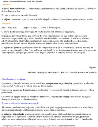 Matérias > Português > Gramática > Língua, fala e linguagem

Exemplo:
A garota permanece triste. (O termo triste é uma informação não-verbal, atribuída ao sujeito. O verbo não
denota fato ou ação).
Termos relacionados ao verbo da oração
a) objeto: denota o receptor do processo indicado pelo verbo ou o elemento em que se processa a ação.
Exemplos:
amo > meus pais.              Limpo > a mesa.             Gosto > de meus pais.
O objeto direto não exige preposição. O objeto indireto tem preposição necessária.
b) adjunto adverbial: termo que expressa diversas circunstâncias em que os fatos se processam,
indicando tempo, modo, lugar, causa, condição, conformidade, concessão etc. A noção do adjunto
adverbial sempre é observada no contexto em que ocorre. Assim, não há classificação fixa nem a
possibilidade de uma lista de adjuntos adverbiais. O bom leitor detecta a circunstância.
c) Agente da passiva: ocorre com verbos na voz passiva analítica. Caso em que o sujeito é paciente do
processo expresso pelo verbo. É normalmente introduzido pelas formas preposicionais: por, pelo, pela. Às
vezes apresenta a preposição de com valor de por. Exemplo: A terra era povoada de selvagens.




                                                                                                                 Página 4

                                      Matérias > Português > Gramática > Sintaxe > Períodos Simples e Composto

Classificação do predicado
Quando os verbos são intransitivos ou transitivos, sem presença de predicativo, o predicado se classifica
como verbal. Neste caso o verbo é o núcleo do predicado.
Caso ocorra a presença de predicativo, o predicado é verbo-nominal; haverá, então dois núcleos: verbo e
predicativo.
Os verbos de ligação nunca são núcleos de predicado. O núcleo será sempre o predicativo do sujeito,
formando, assim, um predicado nominal.
Termos relacionados aos nomes na oração
São nomes os substantivos, adjetivos e advérbios, aos quais se agregam outros termos da oração. Esses
termos exercem função sintática, relativamente a seus núcleos nominais.
a) adjuntos adnominais: termos que sempre se prendem a um núcleo substantivo, caracterizando-o,
ampliando-lhe o significado. Exercem sempre a função de adjuntos adnominais; artigos, pronomes
adjetivos, numerais adjetivos. Os adjetivos e as locuções adjetivas também podem exercer essa função,

 file:///C|/html_10emtudo/Portugues/1_lingua_fala_niveis_de_linguagem_1-1.htm (54 of 68) [05/10/2001 23:38:13]
 