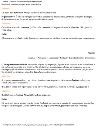 Matérias > Português > Gramática > Língua, fala e linguagem

desde que remetam sempre a um substantivo.
Exemplo:
Os meus dois belos cães de caça comeram muita carne ontem.
b) predicativo: É uma informação não-verbal, constituinte do predicado, atribuída ao sujeito da oração
(independentemente de ser núcleo substantivo) ou ao objeto.
Exemplos:
Os marinheiros estão cansados. (= Eles estão cansados.) Não gosto de ver Camila triste. Não gosto de
vê-la triste.
Nota:
Observe que o predicativo não desaparece, mesmo que se substitua o núcleo substantivo por um pronome.




                                                                                                                 Página 5

                                      Matérias > Português > Gramática > Sintaxe > Períodos Simples e Composto

c) complementos nominais: são termos regidos de preposição, ligados a um adjetivo, a um advérbio ou a
um substantivo que não seja concreto. Os substantivos abstratos derivados de verbos podem ter nesse
termo preposicionado um complemento nominal (noção passiva) ou um adjunto adnominal (noção ativa).
Os substantivos concretos só podem Ter adjuntos adnominais.
Exemplos:
A resposta ao aluno enfureceu a classe. (ao aluno: noção passiva). A resposta do aluno enfureceu a
classe. (do aluno: noção ativa).
d) Aposto: termo que, equivalendo a um antecedente, explica-o, enumera-o, resume-o, especifica-o.
Exemplo:
Rui Barbosa, o Águia de Haia, foi brasileiro eminente.
Nota:
Há um termo que se anexa à oração, com a finalidade de convocar a atenção do receptor para uma melhor
recepção da mensagem. Chama-se vocativo. Exemplo: Brasileiros, pretendo dizer-lhes a verdade.




 file:///C|/html_10emtudo/Portugues/1_lingua_fala_niveis_de_linguagem_1-1.htm (55 of 68) [05/10/2001 23:38:13]
 