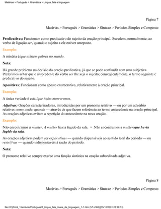 Matérias > Português > Gramática > Língua, fala e linguagem




                                                                                                                 Página 7

                                      Matérias > Português > Gramática > Sintaxe > Períodos Simples e Composto

Predicativas: Funcionam como predicativo do sujeito da oração principal. Sucedem, normalmente, ao
verbo de ligação ser, quando o sujeito a ele estiver anteposto.
Exemplo:
A miséria é/que existem pobres no mundo.
Nota:
Há grande problema na decisão da oração predicativa, já que se pode confundir com uma subjetiva.
Preferimos achar que o antecedente do verbo ser lhe seja o sujeito; conseqüentemente, o termo seguinte é
predicativo do sujeito.
Apositivas: Funcionam como aposto enumerativo, relativamente à oração principal.
Exemplo:
A única verdade é esta:/que todos morreremos.
Adjetivas: Orações caracterizadoras, introduzidas por um pronome relativo — ou por um advérbio
relativo: como, onde, quando — através de que fazem referência ao termo antecedente na oração principal.
As orações adjetivas evitam a repetição do antecedente na nova oração.
Exemplo:
Não encontramos a mulher. A mulher havia fugido da sala. = Não encontramos a mulher/que havia
fugido da sala.
As orações adjetivas podem ser explicativas — quando dispensáveis ao sentido total do período — ou
restritivas — quando indispensáveis à razão do período.
Nota:
O pronome relativo sempre exerce uma função sintática na oração subordinada adjetiva.




                                                                                                                 Página 8

                                      Matérias > Português > Gramática > Sintaxe > Períodos Simples e Composto



 file:///C|/html_10emtudo/Portugues/1_lingua_fala_niveis_de_linguagem_1-1.htm (57 of 68) [05/10/2001 23:38:13]
 