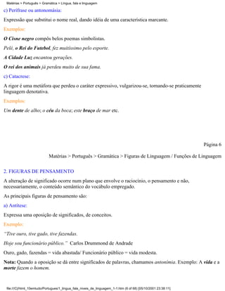 Matérias > Português > Gramática > Língua, fala e linguagem

c) Perífrase ou antonomásia:
Expressão que substitui o nome real, dando idéia de uma característica marcante.
Exemplos:
O Cisne negro compôs belos poemas simbolistas.
Pelé, o Rei do Futebol, fez muitíssimo pelo esporte.
A Cidade Luz encantou gerações.
O rei dos animais já perdeu muito de sua fama.
c) Catacrese:
A rigor é uma metáfora que perdeu o caráter expressivo, vulgarizou-se, tornando-se praticamente
linguagem denotativa.
Exemplos:
Um dente de alho; o céu da boca; este braço de mar etc.




                                                                                                                Página 6

                            Matérias > Português > Gramática > Figuras de Linguagem / Funções de Linguagem


2. FIGURAS DE PENSAMENTO
A alteração de significado ocorre num plano que envolve o raciocínio, o pensamento e não,
necessariamente, o conteúdo semântico do vocábulo empregado.
As principais figuras de pensamento são:
a) Antítese:
Expressa uma oposição de significados, de conceitos.
Exemplo:
“Tive ouro, tive gado, tive fazendas.
Hoje sou funcionário público.” Carlos Drummond de Andrade
Ouro, gado, fazendas = vida abastada/ Funcionário público = vida modesta.
Nota: Quando a oposição se dá entre significados de palavras, chamamos antonímia. Exemplo: A vida e a
morte fazem o homem.


 file:///C|/html_10emtudo/Portugues/1_lingua_fala_niveis_de_linguagem_1-1.htm (6 of 68) [05/10/2001 23:38:11]
 