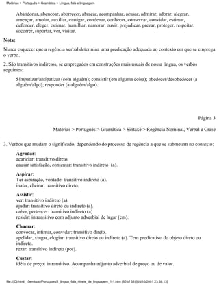 Matérias > Português > Gramática > Língua, fala e linguagem


        Abandonar, abençoar, aborrecer, abraçar, acompanhar, acusar, admirar, adorar, alegrar,
        ameaçar, amolar, auxiliar, castigar, condenar, conhecer, conservar, convidar, estimar,
        defender, eleger, estimar, humilhar, namorar, ouvir, prejudicar, prezar, proteger, respeitar,
        socorrer, suportar, ver, visitar.
Nota:
Nunca esquecer que a regência verbal determina uma predicação adequada ao contexto em que se emprega
o verbo.
2. São transitivos indiretos, se empregados em construções mais usuais de nossa língua, os verbos
seguintes:
        Simpatizar/antipatizar (com alguém); consistir (em alguma coisa); obedecer/desobedecer (a
        alguém/algo); responder (a alguém/algo).




                                                                                                                 Página 3

                                Matérias > Português > Gramática > Sintaxe > Regência Nominal, Verbal e Crase


3. Verbos que mudam o significado, dependendo do processo de regência a que se submetem no contexto:
        Agradar:
        acariciar: transitivo direto.
        causar satisfação, contentar: transitivo indireto (a).
        Aspirar:
        Ter aspiração, vontade: transitivo indireto (a).
        inalar, cheirar: transitivo direto.
        Assistir:
        ver: transitivo indireto (a).
        ajudar: transitivo direto ou indireto (a).
        caber, pertencer: transitivo indireto (a)
        residir: intransitivo com adjunto adverbial de lugar (em).
        Chamar:
        convocar, intimar, convidar: transitivo direto.
        apelidar, xingar, elogiar: transitivo direto ou indireto (a). Tem predicativo do objeto direto ou
        indireto.
        rezar: transitivo indireto (por).
        Custar:
        idéia de preço: intransitivo. Acompanha adjunto adverbial de preço ou de valor.


 file:///C|/html_10emtudo/Portugues/1_lingua_fala_niveis_de_linguagem_1-1.htm (60 of 68) [05/10/2001 23:38:13]
 