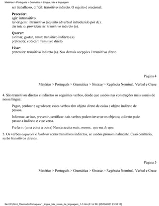 Matérias > Português > Gramática > Língua, fala e linguagem

       ser trabalhoso, difícil: transitivo indireto. O sujeito é oracional.
       Proceder:
       agir: intransitivo.
       ter origem: intransitivo (adjunto adverbial introduzido por de).
       dar início, providenciar: transitivo indireto (a).
       Querer:
       estimar, gostar, amar: transitivo indireto (a).
       pretender, cobiçar: transitivo direto.
       Visar:
       pretender: transitivo indireto (a). Nas demais acepções é transitivo direto.




                                                                                                                 Página 4

                                Matérias > Português > Gramática > Sintaxe > Regência Nominal, Verbal e Crase

4. São transitivos diretos e indiretos os seguintes verbos, desde que usados nas construções mais usuais de
nossa língua:
       Pagar, perdoar e agradecer: esses verbos têm objeto direto de coisa e objeto indireto de
       pessoa.
       Informar, avisar, prevenir, certificar: tais verbos podem inverter os objetos; o direto pode
       passar a indireto e vice versa.
       Preferir: (uma coisa a outra) Nunca aceita mais, menos, que ou do que.
5. Os verbos esquecer e lembrar serão transitivos indiretos, se usados pronominalmente. Caso contrário,
serão transitivos diretos.




                                                                                                                 Página 5

                                Matérias > Português > Gramática > Sintaxe > Regência Nominal, Verbal e Crase




 file:///C|/html_10emtudo/Portugues/1_lingua_fala_niveis_de_linguagem_1-1.htm (61 of 68) [05/10/2001 23:38:13]
 
