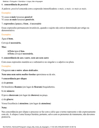 Matérias > Português > Gramática > Língua, fala e linguagem

6. concordância de possível.
A palavra possível concorda com a expressão intensificadora: o mais, a mais; os mais as mais.
Exemplos:
Vi casas o mais luxuosas possível
Vi casas as mais luxuosas possíveis.
7. expressões é pouco, é bom, é necessário
Essas expressões permanecem invariáveis, quando o sujeito não estiver determinado por artigo ou
demonstrativo.
Exemplos:
Água é bom.
Cerveja é necessário.
Mas:
        A/Esta água é boa.
        A/Esta cerveja é necessária.
8. concordância de um e outro, nem um nem outro
Com essas expressões mantém-se o substantivo no singular e o adjetivo no plura.
Exemplos:
Chegaram um e outro aluno dedicados.
Nem uma nem outra mulher bonitas aproximou-se de nós.
9 concordância por silepse
a) de pessoa:
Os brasileiros ficamos (em lugar de ficaram) boquiabertos.
b) de número:
O povo choravam (em lugar de chorava) na praça.
c) de gênero:
Vossa Excelência é atencioso. (em lugar de atenciosa)
Nota:
Nas concordâncias por silepse o processo se faz com a idéia que o termo represente e não expressamente
com ele. A silepse é uma licença literária; portanto, salvo com os pronomes de tratamento, não devemos
praticá-la.



 file:///C|/html_10emtudo/Portugues/1_lingua_fala_niveis_de_linguagem_1-1.htm (65 of 68) [05/10/2001 23:38:13]
 