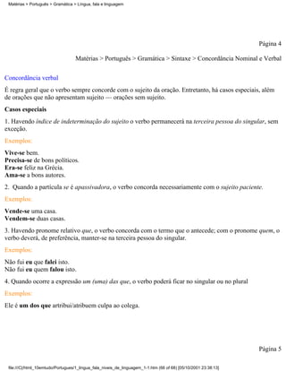 Matérias > Português > Gramática > Língua, fala e linguagem




                                                                                                                 Página 4

                                   Matérias > Português > Gramática > Sintaxe > Concordância Nominal e Verbal

Concordância verbal
É regra geral que o verbo sempre concorde com o sujeito da oração. Entretanto, há casos especiais, além
de orações que não apresentam sujeito — orações sem sujeito.
Casos especiais
1. Havendo índice de indeterminação do sujeito o verbo permanecerá na terceira pessoa do singular, sem
exceção.
Exemplos:
Vive-se bem.
Precisa-se de bons políticos.
Era-se feliz na Grécia.
Ama-se a bons autores.
2. Quando a partícula se é apassivadora, o verbo concorda necessariamente com o sujeito paciente.
Exemplos:
Vende-se uma casa.
Vendem-se duas casas.
3. Havendo pronome relativo que, o verbo concorda com o termo que o antecede; com o pronome quem, o
verbo deverá, de preferência, manter-se na terceira pessoa do singular.
Exemplos:
Não fui eu que falei isto.
Não fui eu quem falou isto.
4. Quando ocorre a expressão um (uma) das que, o verbo poderá ficar no singular ou no plural
Exemplos:
Ele é um dos que artribui/atribuem culpa ao colega.




                                                                                                                 Página 5

 file:///C|/html_10emtudo/Portugues/1_lingua_fala_niveis_de_linguagem_1-1.htm (66 of 68) [05/10/2001 23:38:13]
 