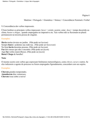 Matérias > Português > Gramática > Língua, fala e linguagem




                                                                                                                 Página 6

                                   Matérias > Português > Gramática > Sintaxe > Concordância Nominal e Verbal

9. Concordância dos verbos impessoais.
É bom lembrar os principais verbos impessoais: haver = existir, ocorrer, estar; fazer = tempo decorrido ou
clima; bastar e chegar, quando empregados no imperativo etc. Tais verbos não se flexionam no plural:
permanecem na terceira pessoa do singular.
Exemplos:
Havia muitas árvores no jardim. (Não pode ser haviam)
Sempre houve acidentes nas rodovias. (Não pode ser houveram)
Na festa havia duzentas pessoas. (Não pode ser haviam)
Faz dois meses que não o encontro. (Não pode ser fazem)
Aqui faz verões maravilhosos. (Não pode ser fazem)
Basta! Chega de barulho!
Nota:
O mesmo ocorre com verbos que expressam fenômenos meteorológicos, como chover, nevar e outros. Se
eles indicarem o agente do processo ou forem empregados figuradamente, concordam com seu sujeito.
Exemplos:
Chovem grandes tempestades.
Amanhecem dias venturosos.
Chovem rosas sobre a noiva!




 file:///C|/html_10emtudo/Portugues/1_lingua_fala_niveis_de_linguagem_1-1.htm (68 of 68) [05/10/2001 23:38:13]
 