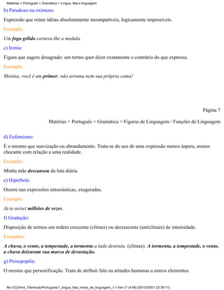 Matérias > Português > Gramática > Língua, fala e linguagem

b) Paradoxo ou oxímoro:
Expressão que reúne idéias absolutamente incompatíveis, logicamente impossíveis.
Exemplo:
Um fogo gélido cortava-lhe a medula.
c) Ironia:
Figura que sugere desagrado: um termo quer dizer exatamente o contrário do que expressa.
Exemplo:
Menina, você é um primor; não arruma nem sua própria cama!




                                                                                                                Página 7

                            Matérias > Português > Gramática > Figuras de Linguagem / Funções de Linguagem

d) Eufemismo:
É o mesmo que suavização ou abrandamento. Trata-se do uso de uma expressão menos áspera, menos
chocante com relação a uma realidade.
Exemplo:
Minha mãe descansou da luta diária.
e) Hipérbole:
Ocorre nas expressões entusiásticas, exageradas.
Exemplo:
Já te avisei milhões de vezes.
f) Gradação:
Disposição de termos em ordem crescente (clímax) ou decrescente (anticlímax) de intensidade.
Exemplos:
A chuva, o vento, a tempestade, a tormenta a tudo destruiu. (clímax). A tormenta, a tempestade, o vento,
a chuva deixaram sua marca de devastação.
g) Prosopopéia:
O mesmo que personificação. Trata de atribuir fala ou atitudes humanas a outros elementos.


 file:///C|/html_10emtudo/Portugues/1_lingua_fala_niveis_de_linguagem_1-1.htm (7 of 68) [05/10/2001 23:38:11]
 