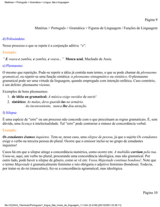 Matérias > Português > Gramática > Língua, fala e linguagem




                                                                                                                 Página 9

                            Matérias > Português > Gramática > Figuras de Linguagem / Funções de Linguagem

d) Polissíndeto:
Nesse processo o que se repete é a conjunção aditiva “e”.
Exemplo:
” E voava e zumbia, e zumbia, e voava...” Mosca azul, Machado de Assis.
e) Pleonasmo:
O mesmo que repetição. Pode-se repetir a idéia já contida num termo, o que se pode chamar de pleonasmo
gramatical, ou repetir-se uma função sintática: o pleonasmo sintagmático ou sintático. O pleonasmo
gramatical pode ser uma virtude da linguagem, quando empregado com intenção enfática. Caso contrário,
é um defeito: pleonasmo vicioso.
Exemplos de bons pleonasmos:
  1. de idéia ou gramatical: A música exige ouvidos de ouvir!
  2. sintático: As malas, devo guardá-las no armário.
              Ao inconveniente, nunca lhe dou atenção.
f) Silepse:
É uma espécie de “erro” ou um processo não concorde com o que preceituam as regras gramaticais. É, sem
dúvida, uma licença à intelectualidade. Tal “erro” pode contrariar a sintaxe de concordância verbal.
Exemplo:
Os estudantes éramos inquietos. Tem-se, nesse caso, uma silepse de pessoa, já que o sujeito Os estudantes
exige o verbo na terceira pessoa do plural. Ocorre que o emissor inclui-se no grupo de estudantes
inquietos!
Casos há em que a silepse atinge a concordância numérica, como ocorre em: A multidão corriam pela rua.
Usou-se, aqui, um verbo no plural, procurando uma concordância ideológica, mas não gramatical. Por
outro lado, pode haver a silepse de gênero, como se vê em: Vossa Majestade continua bondoso!. Note que
o termo Majestade é gramaticalmente feminino e isto obrigaria o adjetivo feminino (bondosa). Todavia,
por tratar-se do rei (masculino), fez-se a concordância agramatical, mas ideológica.




                                                                                                                Página 10


 file:///C|/html_10emtudo/Portugues/1_lingua_fala_niveis_de_linguagem_1-1.htm (9 of 68) [05/10/2001 23:38:11]
 
